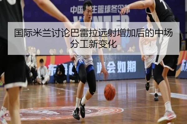 国际米兰讨论巴雷拉远射增加后的中场分工新变化