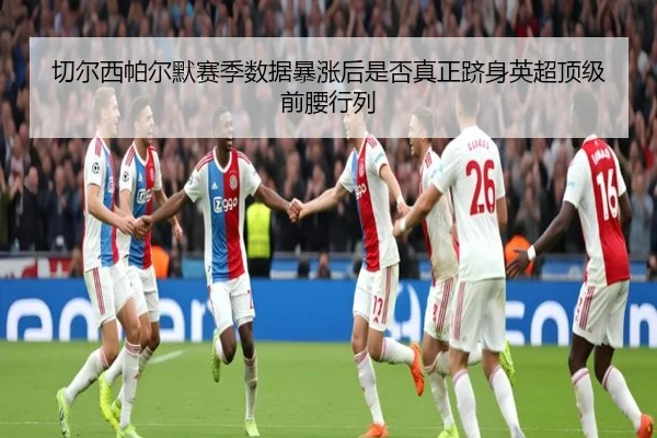切尔西帕尔默赛季数据暴涨后是否真正跻身英超顶级前腰行列