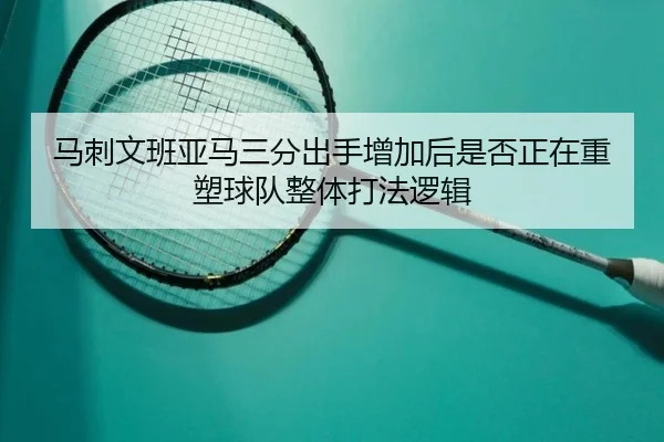 马刺文班亚马三分出手增加后是否正在重塑球队整体打法逻辑