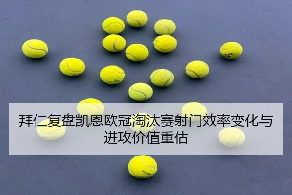 拜仁复盘凯恩欧冠淘汰赛射门效率变化与进攻价值重估