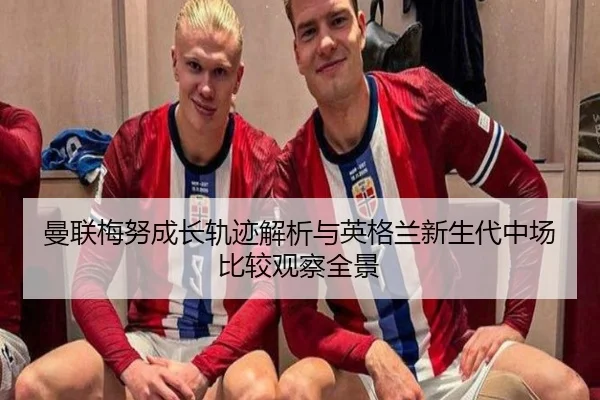 曼联梅努成长轨迹解析与英格兰新生代中场比较观察全景