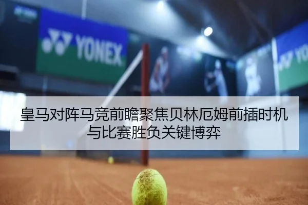 皇马对阵马竞前瞻聚焦贝林厄姆前插时机与比赛胜负关键博弈